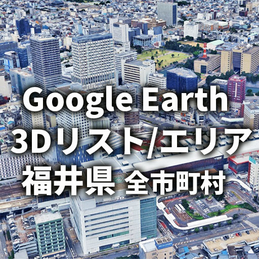 【Google Earth】福井県 全市町村 3Dリスト／3Dエリア